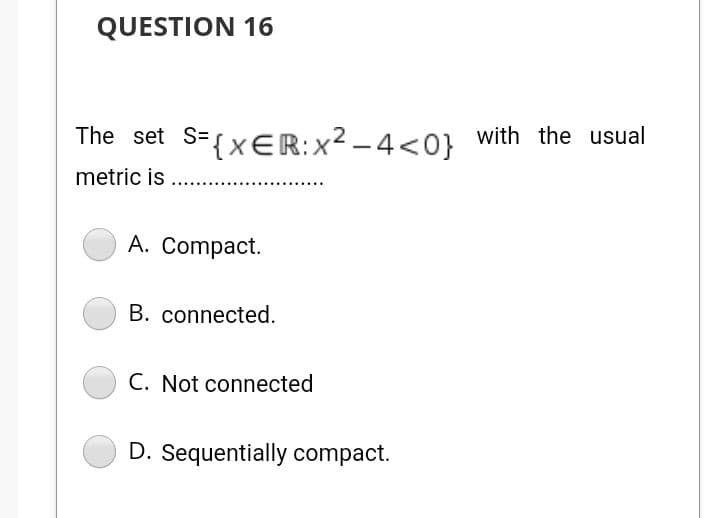 QUESTION 16
The set S={xER:x² – 4<0} with the usual
metric is
A. Compact.
B. connected.
C. Not connected
D. Sequentially compact.
