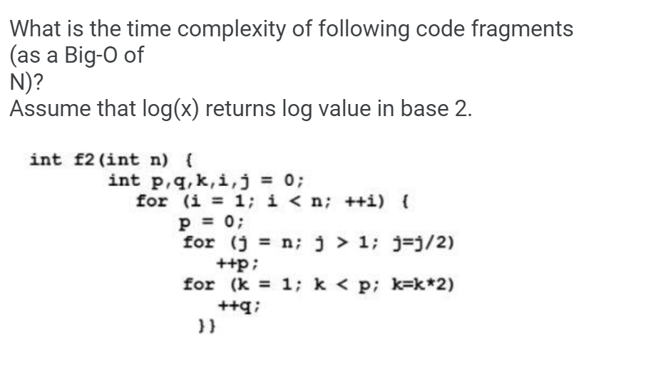 What is the time complexity of following code fragments
(as a Big-O of
N)?
Assume that log(x) returns log value in base 2.
int f2 (int n) (
int p,q, k,i,j = 0;
for (i = 1; i < n; ++i) {
p = 0;
for (j = n; ) > 1; j=j/2)
++p;
for (k = 1; k < p; k=k*2)
++q;
}}
