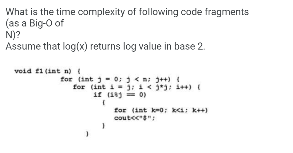What is the time complexity of following code fragments
(as a Big-O of
N)?
Assume that log(x) returns log value in base 2.
void f1 (int n) {
for (int j 0; j < n; j++) {
for (int i = j; i < j*j; i++) (
if (i%j = 0)
for (int k=0; k<i; k++)
cout<<"$";
