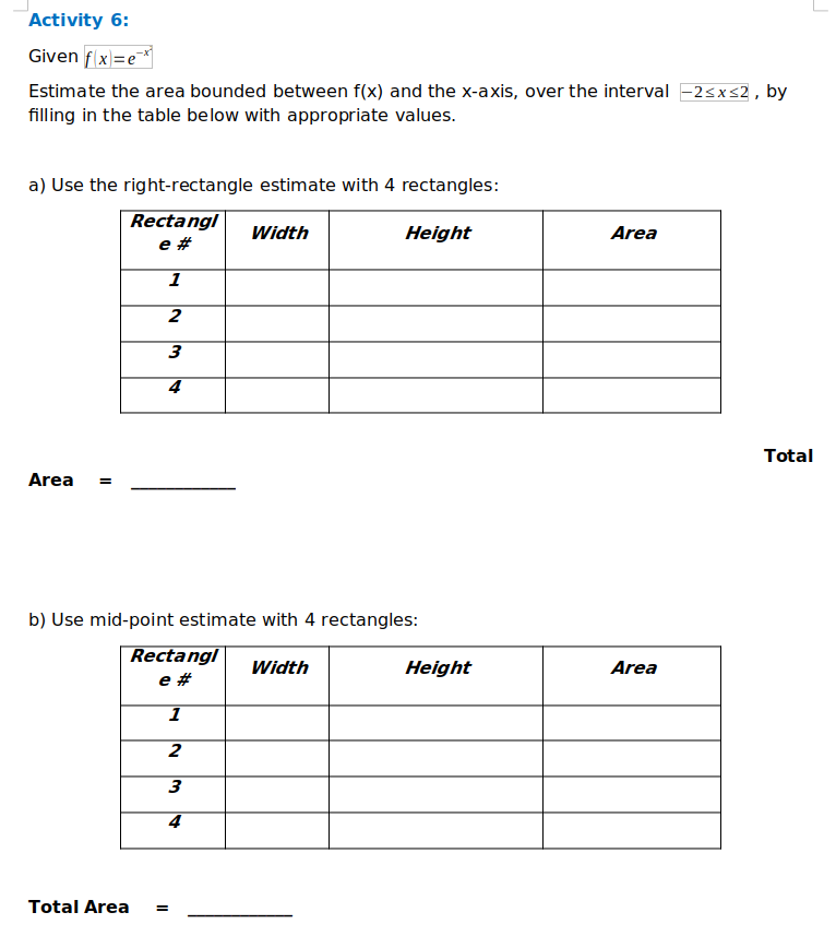 Activity 6:
Given f x=e
Estimate the area bounded between f(x) and the x-axis, over the interval -2sxs2, by
filling in the table below with appropriate values.
a) Use the right-rectangle estimate with 4 rectangles:
Rectangl
e #
Width
Height
Area
1
4.
Total
Area
b) Use mid-point estimate with 4 rectangles:
Rectangl
Width
Height
Area
e #
1
3
4
Total Area
II
II
