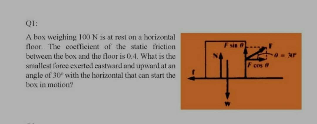 QI:
A box weighing 100 N is at rest on a horizontal
floor. The coefficient of the static friction
F sin 6
between the box and the floor is 0.4. What is the
smallest force exerted eastward and upward at an
angle of 30° with the horizontal that can start the
box in motion?
0 34P
F cos 0
