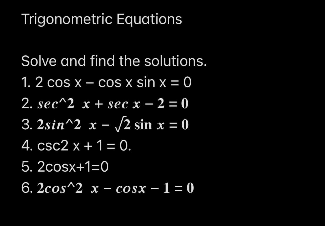 Trigonometric Equations
Solve and find the solutions.
1. 2 cos x – cos x sin x = 0
2. sec^2 x + sec x – 2 = 0
3. 2sin^2 х —
- /2 sin x = 0
4. csc2 х + 1 - 0.
5. 2cosx+1=0
6. 2сos^2 х — cosx — 1 - 0
