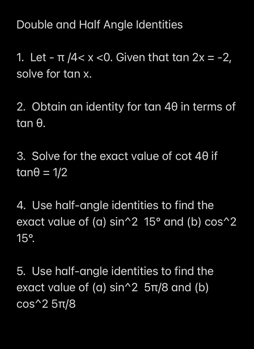 Double and Half Angle Identities
1. Let - Tt /4< x <0. Given that tan 2x = -2,
solve for tan x.
2. Obtain an identity for tan 40 in terms of
tan 0.
3. Solve for the exact value of cot 40 if
tane = 1/2
4. Use half-angle identities to find the
exact value of (a) sin^2 15° and (b) cos^2
15°.
5. Use half-angle identities to find the
exact value of (a) sin^2 5t/8 and (b)
cos^2 5t/8

