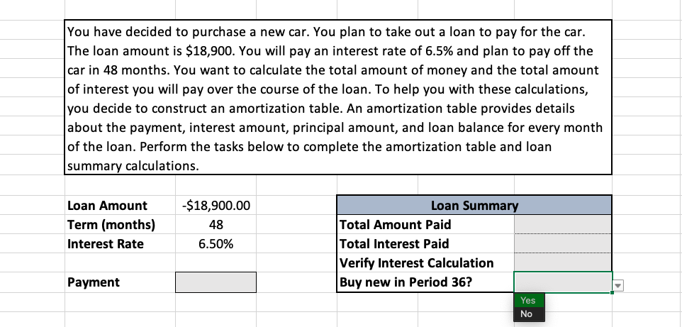 You have decided to purchase a new car. You plan to take out a loan to pay for the car.
The loan amount is $18,900. You will pay an interest rate of 6.5% and plan to pay off the
car in 48 months. You want to calculate the total amount of money and the total amount
of interest you will pay over the course of the loan. To help you with these calculations,
you decide to construct an amortization table. An amortization table provides details
about the payment, interest amount, principal amount, and loan balance for every month
of the loan. Perform the tasks below to complete the amortization table and loan
summary calculations.
Loan Amount
-$18,900.00
Loan Summary
Term (months)
Total Amount Paid
Total Interest Paid
48
Interest Rate
6.50%
Verify Interest Calculation
Payment
Buy new in Period 36?
Yes
No
