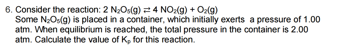 6. Consider the reaction: 2 N₂O5(g) 4 NO₂(g) + O₂(g)
Some N₂O5(g) is placed in a container, which initially exerts a pressure of 1.00
atm. When equilibrium is reached, the total pressure in the container is 2.00
atm. Calculate the value of Kp for this reaction.