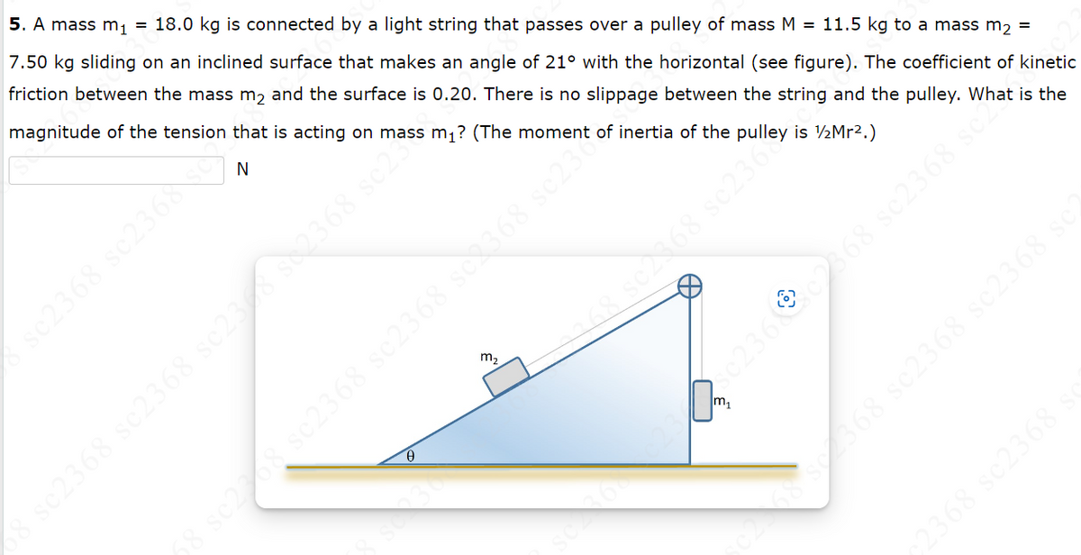 5. A mass m₁ = 18.0 kg is connected by a light string that passes over a pulley of mass M = 11.5 kg to a mass m₂ =
7.50 kg sliding on an inclined surface that makes an angle of 21⁰ with the horizontal (see figure). The coefficient of kinetic
friction between the mass m₂ and the surface is 0.20. There is no slippage between the string and the pulley. What is the
magnitude of the tension that is acting on mass m₁? (The moment of inertia of the pulley is 1/2Mr².)
N
sc2368 sc2368 sc
zos 89€72S € 2798 89Ėzos 89ɛzos
m₂
se2368 sc2368 sc3368 se
m₁
02362368 sc2368 se
c2 58 se2368 sc2368 sc2368 sc
c2368 sc2368
