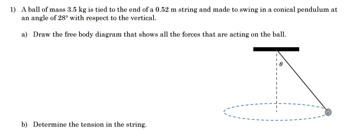 1) A ball of mass 3.5 kg is tied to the end of a 0.52 m string and made to swing in a conical pendulum at
an angle of 28° with respect to the vertical.
a) Draw the free body diagram that shows all the forces that are acting on the ball.
b) Determine the tension in the string.
18
I