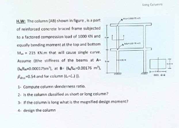 000175
LUOKINT
H.W: The column (AB) shown in figure, is a part
of reinforced concrete braced frame subjected
to a factored compression load of 1000 KN and
equally bending moment at the top and bottom
M 215 KN.m that will cause single curve.
Assume ((the stiffness of the beams at A=
(l/L=0.000175m), at B= (l/L-0.00176 m²),
Bans"0.54 and for column (L-L.))).
tow
SARAN
1- Compute column slenderness ratio.
2- Is the column classified as short or long column?
3- If the column is long what is the magnified design moment?
4- design the column
950-
Long Columns
800.
6309