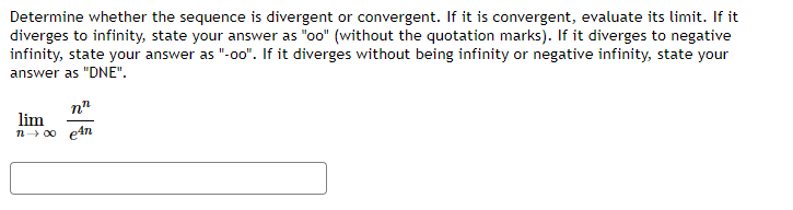 Determine whether the sequence is divergent or convergent. If it is convergent, evaluate its limit. If it
diverges to infinity, state your answer as "oo" (without the quotation marks). If it diverges to negative
infinity, state your answer as "-00". If it diverges without being infinity or negative infinity, state your
answer as "DNE".
n"
lim
n 00 e4n
