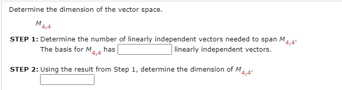 Determine the dimension of the vector space.
M4,4
STEP 1: Determine the number of linearly independent vectors needed to span M.
linearly independent vectors.
4,4'
The basis for M. 4 has
14,4
STEP 2: Using the result from Step 1, determine the dimension of M.4
