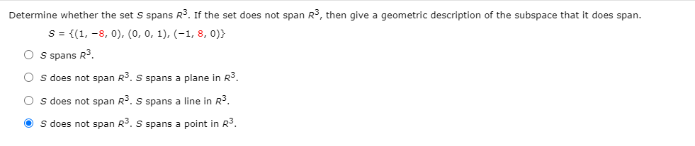 Determine whether the set S spans R3. If the set does not span R3, then give a geometric description of the subspace that it does span.
S = {(1, -8, 0), (0, 0, 1), (-1, 8, 0)}
O s spans R3.
O s does not span R3. S spans a plane in R3.
O s does not span R3. S pans a line in R³.
O s does not span R. S spans a point in R3.
