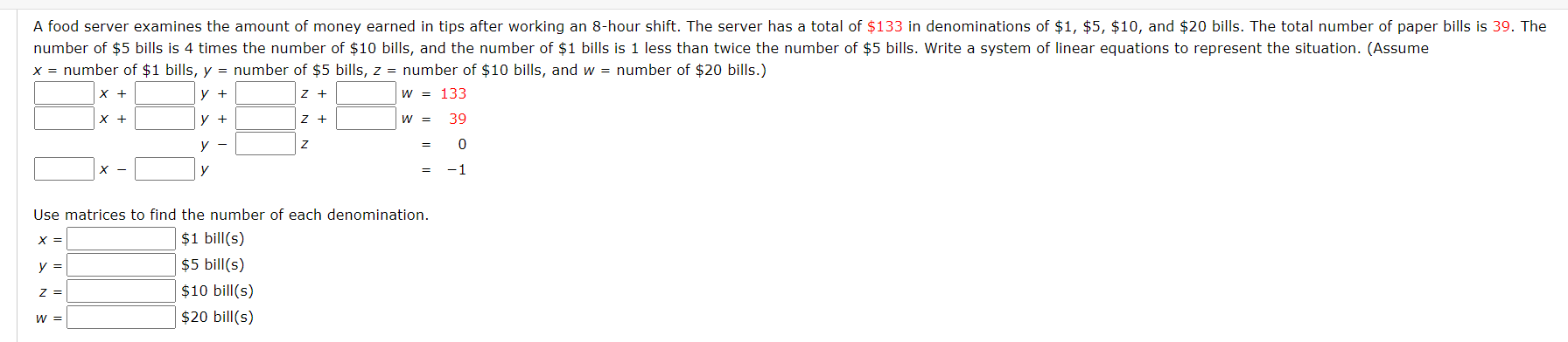 A food server examines the amount of money earned in tips after working an 8-hour shift. The server has a total of $133 in denominations of $1, $5, $10, and $20 bills. The total number of paper bills is 39. The
number of $5 bills is 4 times the number of $10 bills, and the number of $1 bills is 1 less than twice the number of $5 bills. Write a system of linear equations to represent the situation. (Assume
x = number of $1 bills, y = number of $5 bills, z = number of $10 bills, and w = number of $20 bills.)
X +
y +
z +
W = 133
X +
y +
z +
W =
39
у —
X -
y
-1
Use matrices to find the number of each denomination.
$1 bill(s)
$5 bill(s)
X =
y =
z =
$10 bill(s)
w =
$20 bill(s)
