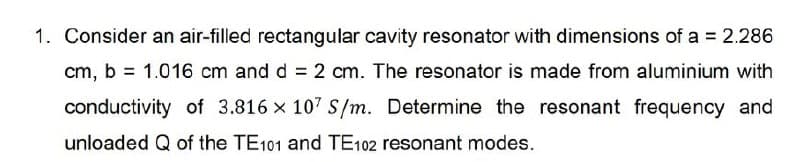 1. Consider an air-filled rectangular cavity resonator with dimensions of a = 2.286
cm, b = 1.016 cm and d = 2 cm. The resonator is made from aluminium with
conductivity of 3.816 x 107 S/m. Determine the resonant frequency and
unloaded Q of the TE101 and TE102 resonant modes.
