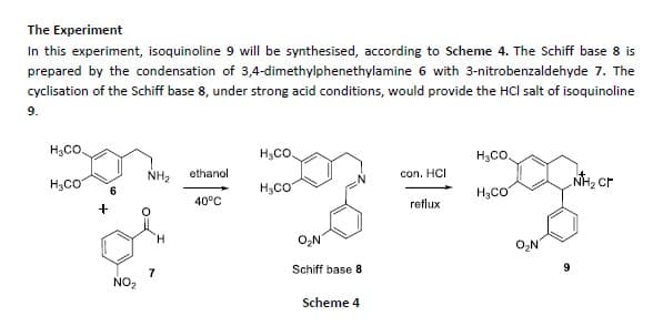 The Experiment
In this experiment, isoquinoline 9 will be synthesised, according to Scheme 4. The Schiff base 8 is
prepared by the condensation of 3,4-dimethylphenethylamine 6 with 3-nitrobenzaldehyde 7. The
cyclisation of the Schiff base 8, under strong acid conditions, would provide the Hcl salt of isoquinoline
9.
H3CO.
H,CO.
H3CO
H,CO
NH2
ethanol
con. HCI
NH2 Cr
H3CO
H3CO
40°C
reflux
H.
O,N
O,N
Schiff base 8
7
NO,
Scheme 4
