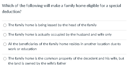 Which of the following will make a family home eligible for a special
deduction?
The family home is being leased by the head of the family
The famíly home is actually occupied by the husband and wife only
All the beneficiaries of the family home resides in another location due to
work or education
The family home is the common property of the decedent and his wife, but
the land is owned by the wife's father
