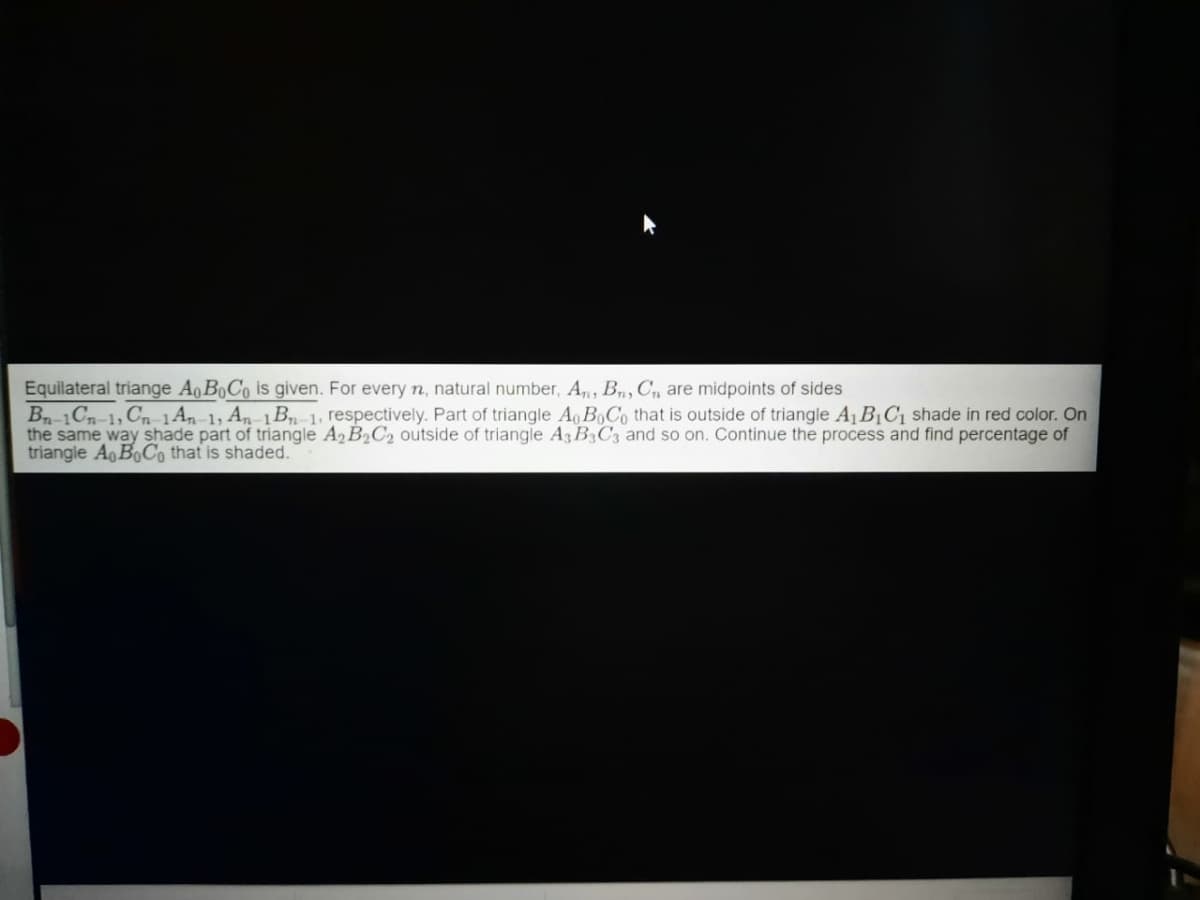 Equilateral triange Ao BoCo is given. For every n, natural number, A, B, C, are midpoints of sides
Bn-1Cn-1, Cn-1An-1, An-1B1, respectively. Part of triangle Ao B,Co that is outside of triangle A1 B¡C1 shade in red color. On
the same way shade part of triangle A2 B2C2 outside of triangle A3 B3C3 and so on. Continue the process and find percentage of
triangle Ao BoC, that is shaded.
