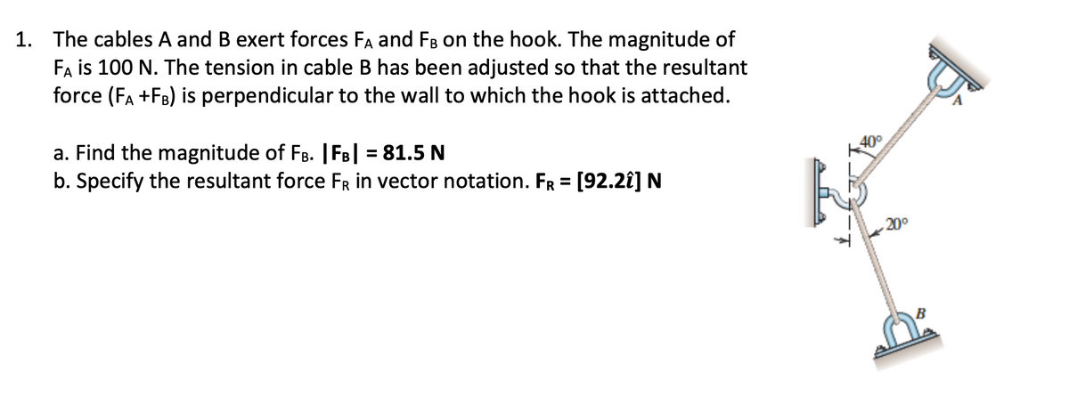 1. The cables A and B exert forces FA and FB on the hook. The magnitude of
Fa is 100 N. The tension in cable B has been adjusted so that the resultant
force (FA +FB) is perpendicular to the wall to which the hook is attached.
a. Find the magnitude of Fg. |FB| = 81.5 N
b. Specify the resultant force FR in vector notation. FR = [92.2î] N
400
20°
