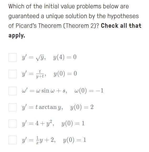 Which of the initial value problems below are
guaranteed a unique solution by the hypotheses
of Picard's Theorem (Theorem 2)? Check all that
apply.
y' = VG, y(4) = 0
t
yti y(0) = 0
w' = w sin w + s, w(0) = -1
O y = tarctan y, y(0) = 2
O y = 4+ y, y(0) = 1
O y = y + 2, y(0) = 1
%3D
