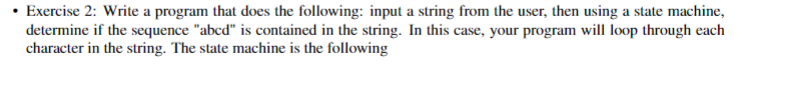 • Exercise 2: Write a program that does the following: input a string from the user, then using a state machine,
determine if the sequence "abcd" is contained in the string. In this case, your program will loop through each
character in the string. The state machine is the following
