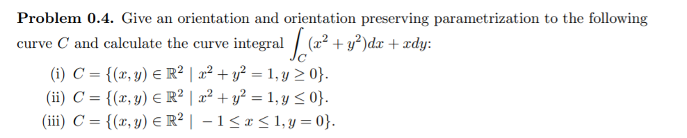 Problem 0.4. Give an orientation and orientation preserving parametrization to the following
curve C and calculate the curve integral
(x2 + y²)dx + xdy:
(i) C = {(x, y) E R² | x² + y² = 1, y > 0}.
(ii) C = {(x, y) E R² | x² + y? = 1, y < 0}.
(iii) C = {(x, y) E R² | – 1<x < 1, y = 0}.
