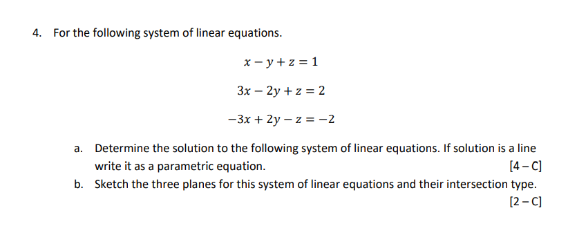 4. For the following system of linear equations.
x - y + z = 1
3x – 2y + z = 2
-3x + 2y – z = -2
a. Determine the solution to the following system of linear equations. If solution is a line
write it as a parametric equation.
[4 – C)
b. Sketch the three planes for this system of linear equations and their intersection type.
[2 – C]
