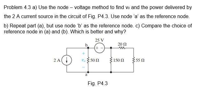 Problem 4.3 a) Use the node – voltage method to find vo and the power delivered by
the 2 A current source in the circuit of Fig. P4.3. Use node 'a' as the reference node.
b) Repeat part (a), but use node 'b' as the reference node. c) Compare the choice of
reference node in (a) and (b). Which is better and why?
25 V
20 Ω
2A,
V. $50N
150 2
55 N
a
Fig. P4.3
