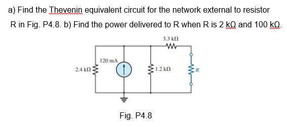 a) Find the Thevenin equivalent circuit for the network external to resistor
R in Fig. P4.8. b) Find the power delivered to R when R is 2 kQ and 100 kQ.
3.3 kn
120 mA
2.4 kf
1.2 kfl
Fig. P4.8
