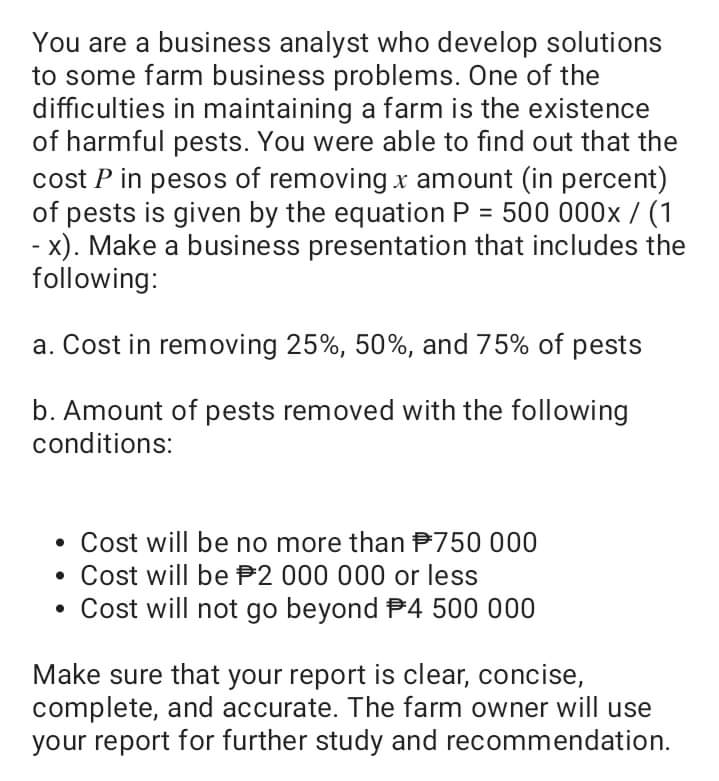 You are a business analyst who develop solutions
to some farm business problems. One of the
difficulties in maintaining a farm is the existence
of harmful pests. You were able to find out that the
cost P in pesos of removing x amount (in percent)
of pests is given by the equation P = 500 000x/ (1
- x). Make a business presentation that includes the
following:
%3D
a. Cost in removing 25%, 50%, and 75% of pests
b. Amount of pests removed with the following
conditions:
• Cost will be no more than P750 000
Cost will be P2 000 000 or less
Cost will not go beyond P4 500 000
Make sure that your report is clear, concise,
complete, and accurate. The farm owner will use
your report for further study and recommendation.
