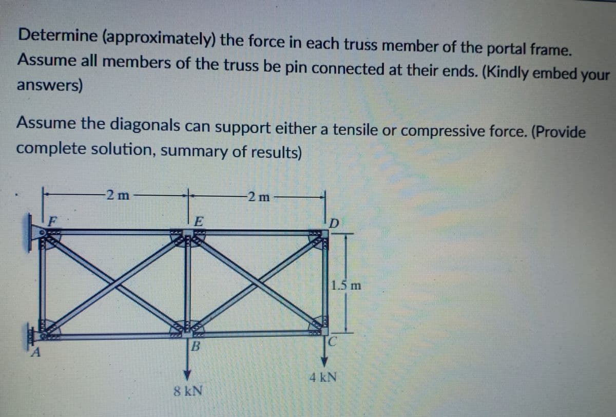 Determine (approximately) the force in each truss member of the portal frame.
Assume all members of the truss be pin connected at their ends. (Kindly embed your
answers)
Assume the diagonals can support either a tensile or compressive force. (Provide
complete solution, summary of results)
2 m
-2 m
D.
1.5m
4 kN
8 kN
