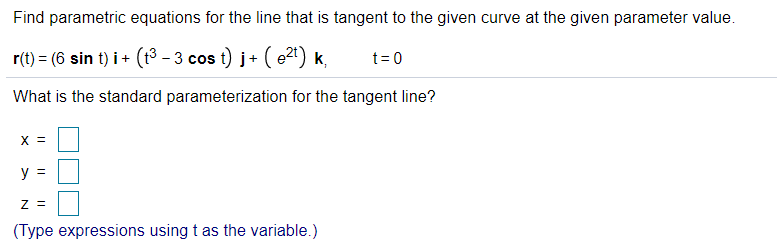 Find parametric equations for the line that is tangent to the given curve at the given parameter value.
r(t) = (6 sin t) i + (t³ – 3 cos t) j+ ( e2t) k,
t= 0
What is the standard parameterization for the tangent line?
X =
%3D
Z =
(Type expressions using t as the variable.)
