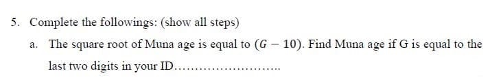 5. Complete the followings: (show all steps)
a. The square root of Muna age is equal to (G - 10). Find Muna age if G is equal to the
last two digits in your ID.
