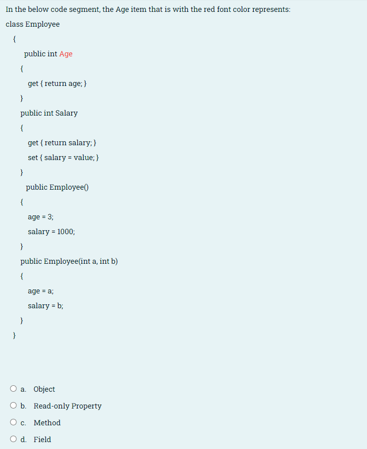 In the below code segment, the Age item that is with the red font color represents:
class Employee
{
public int Age
{
get { return age; }
}
public int Salary
{
get { return salary; }
set { salary = value; }
}
public Employee)
age = 3;
%3D
salary = 1000;
}
public Employee(int a, int b)
{
age = a;
salary = b;
}
}
а. Object
O b. Read-only Property
O c. Method
O d. Field
