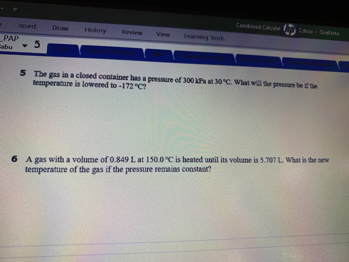 Combined Calculat
2.docx- Onellote
Insert
Draw
History
Review
View
Learning Tools
PAP
Зabu
5 The gas in a closed container has a pressure of 300 kPa at 30 °C. What will the pressure be if the
temperature is lowered to -172 °C?
6 A gas with a volume of 0.849 L at 150.0 °C is heated until its volume is 5.707 L. What is the new
temperature of the gas if the pressure remains constant?
