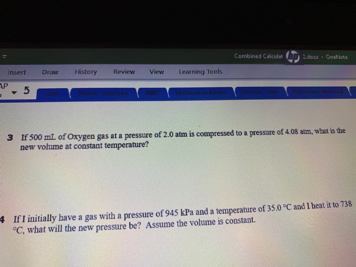 Combined Calculat 2.docx - Onel-lcte
Insert
Draw
History
Review
View
Learning Tools
AP
Atornic Sinucture-
NW1
Electrons in Atoms
Penodic Table
3 If 500 mL of Oxygen gas at a pressure of 2.0 atm is compressed to a pressure of 4.08 atm, what is the
new volume at constant temperature?
4 IfI initially have a gas with a pressure of 945 kPa and a temperature of 35.0 °C and I heat it to 738
°C, what will the new pressure be? Assume the volume is constant.
