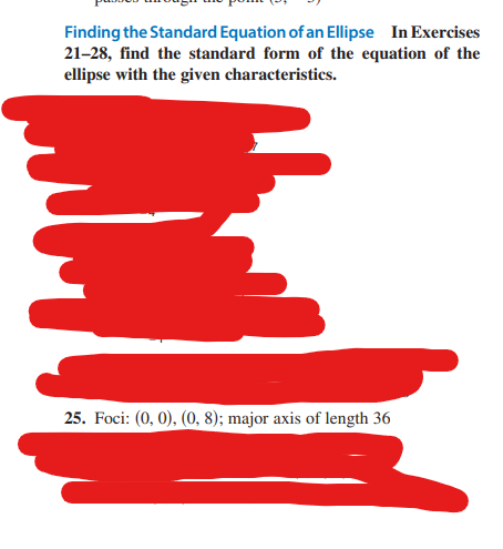 Finding the Standard Equation of an Ellipse In Exercises
21-28, find the standard form of the equation of the
ellipse with the given characteristics.
25. Foci: (0, 0), (0, 8); major axis of length 36