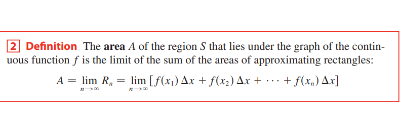 2 Definition The area A of the region S that lies under the graph of the contin-
uous function f is the limit of the sum of the areas of approximating rectangles:
A = lim R, = lim [f(x1) Ax + f(x2) Ax + · · .
+ f(x,) Ax]
...
