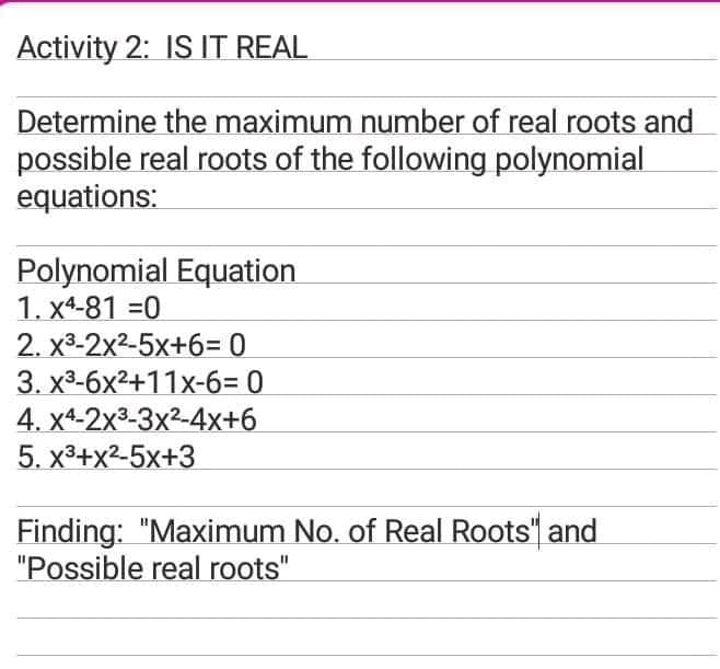 Activity 2: IS IT REAL
Determine the maximum number of real roots and
possible real roots of the following polynomial
equations:
Polynomial Equation
1. x4-81 =0
2. x3-2x2-5x+6= 0
3. х3-6х2+11х-б- 0
4. X4-2х3-3x2-4х+6
5. х3+x2-5х+3
Finding: "Maximum No. of Real Roots" and
"Possible real roots"
