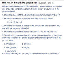 MINI-PTASK IN GENERAL CHEMISTRY 1 (Lesson 4 and 5)
Answer the following and do as drected in 1 whole sheet of bond paper
and should be handwritenidrawn. Submt a copy of your work in the
given template.
1. Draw the shape of the orbital with the quantum numbers nes, t0
2. Draw the shape of the subshell with the quantum numbers
na4, 2. me2
3. Draw the orientation in space of the orbital if1 for the shell n2
and with mt values ort andt
4. Draw the shape of the atomic orbital ne3, 2, me= 0, ms= %
5. Write the long configuration and noble gas configuration of the given
elements and draw the orbital diagram of the folowing elements at s
ground state
a chiorine
a Potassium
B. Manganese
C Aluminum
6. ldentity the magnetic property of the elements given in number 5.
. angon
