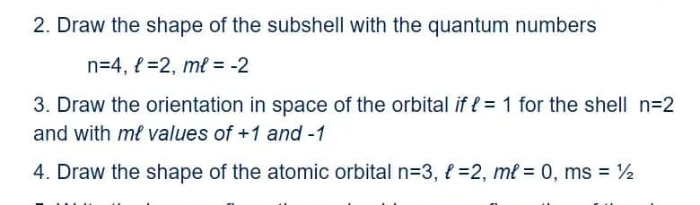 2. Draw the shape of the subshell with the quantum numbers
n=4, { =2, ml = -2
3. Draw the orientation in space of the orbital if e = 1 for the shell n=2
and with ml values of +1 and -1
4. Draw the shape of the atomic orbital n=3, l =2, ml = 0, ms = 2
