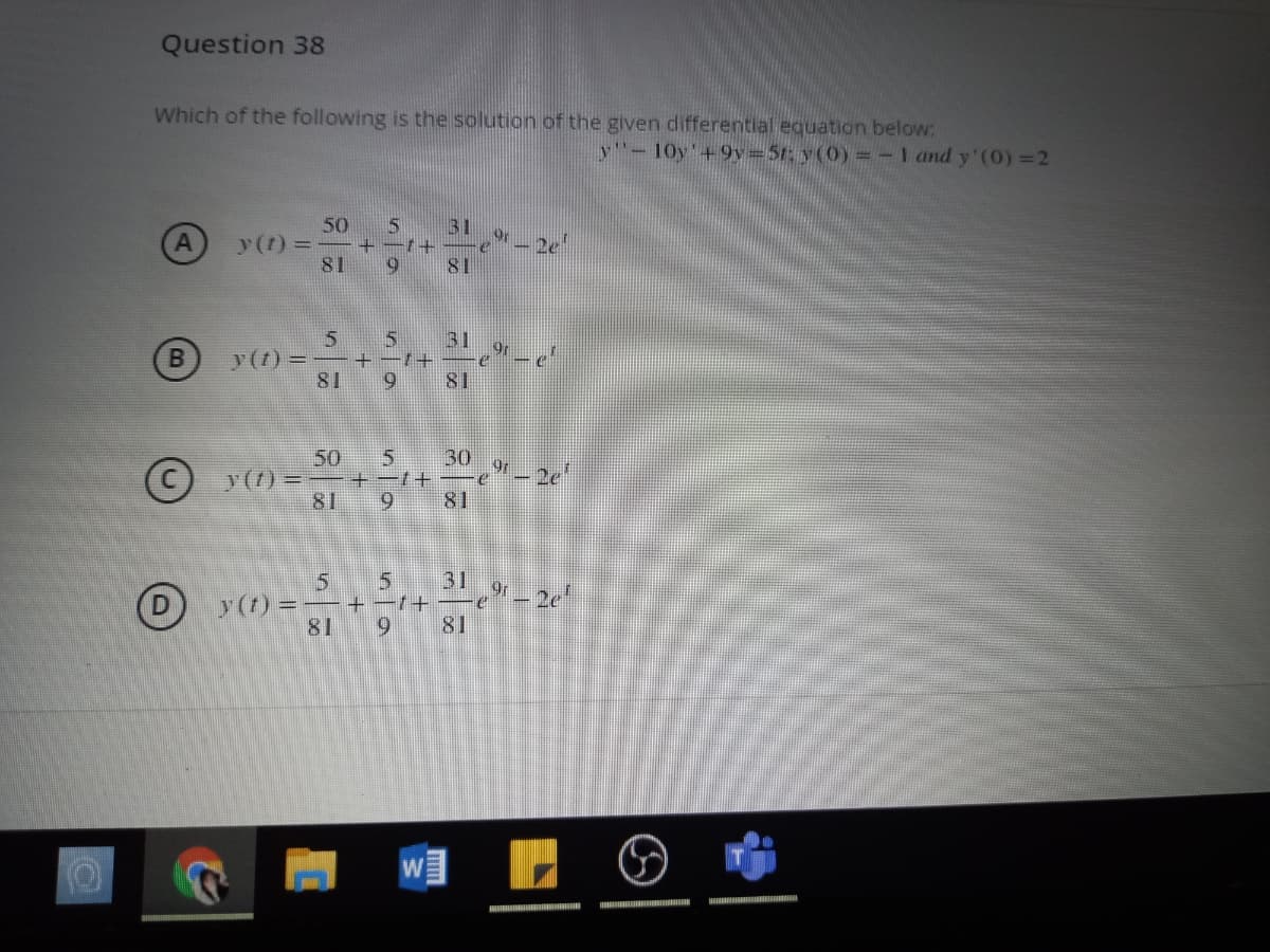 Question 38
Which of the following is the solution of the given differential equation below:
y-10y'+9v=5t: y(0) =-I and y'(0) =2
50
y(t) =
81
31
- 2e
81
5
31
y(t) = -+-1+
81
9.
81
50
y(7) =
81
30
9.
81
31
5.
+ -7+
81
y (t) =
69
81
