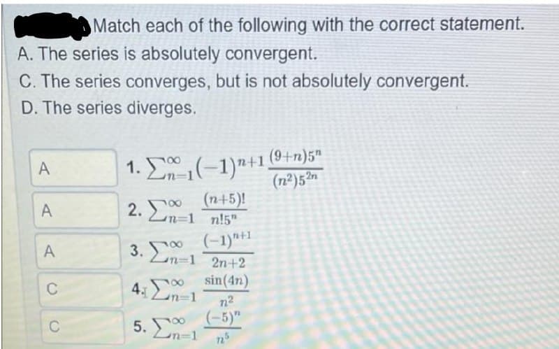 Match each of the following with the correct statement.
A. The series is absolutely convergent.
C. The series converges, but is not absolutely convergent.
D. The series diverges.
1. E(-1)"+1 (9+n)5ª
(n²)5²n
A
2. Σο
00 (n+5)!
n31 n!5"
A
(-1)*+1
3. n-1 2n+2
A
sin(4n)
100
C
4.0
n2
(-5)"
5. n-1
