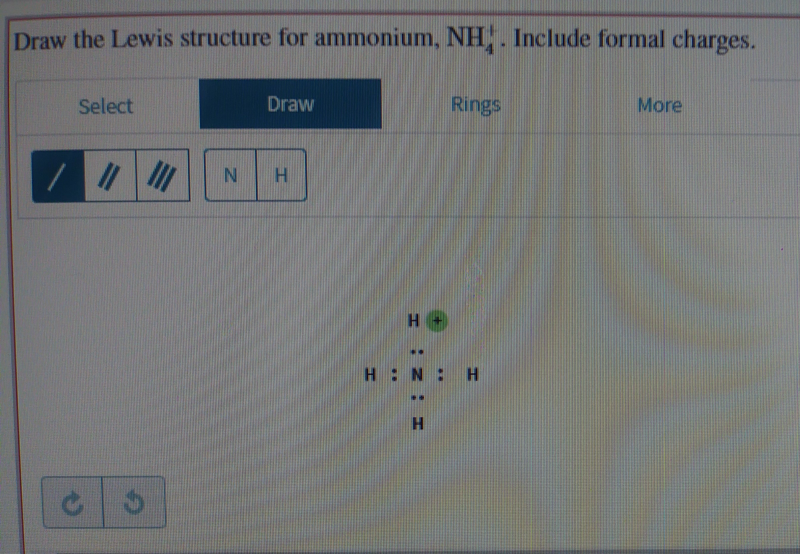 Draw the Lewis structure for ammonium, NH,. Include formal charges.
Draw
Rings
More
Select
II
H.
H.
H N:H
H.
