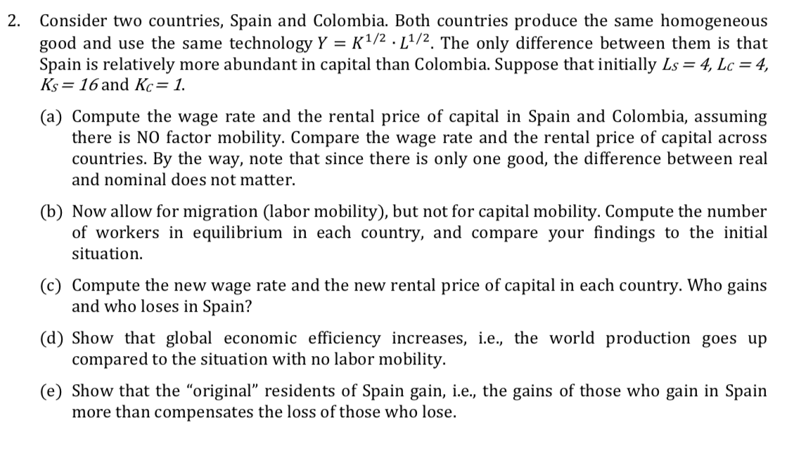 Consider two countries, Spain and Colombia. Both countries produce the same homogeneous
good and use the same technology Y = K1/2 . Lª/2. The only difference between them is that
Spain is relatively more abundant in capital than Colombia. Suppose that initially Ls = 4, Lc = 4,
Ks = 16 and Kc= 1.
2.
(a) Compute the wage rate and the rental price of capital in Spain and Colombia, assuming
there is NO factor mobility. Compare the wage rate and the rental price of capital across
countries. By the way, note that since there is only one good, the difference between real
and nominal does not matter.
(b) Now allow for migration (labor mobility), but not for capital mobility. Compute the number
of workers in equilibrium in each country, and compare your findings to the initial
situation.
(c) Compute the new wage rate and the new rental price of capital in each country. Who gains
and who loses in Spain?
(d) Show that global economic efficiency increases, i.e., the world production goes up
compared to the situation with no labor mobility.
(e) Show that the "original" residents of Spain gain, i.e., the gains of those who gain in Spain
more than compensates the loss of those who lose.
