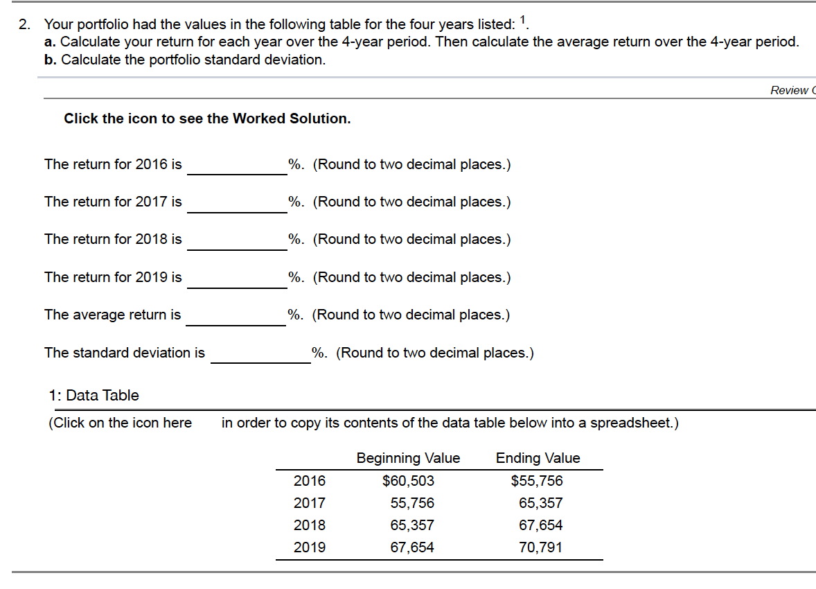 2. Your portfolio had the values in the following table for the four years listed: 1.
a. Calculate your return for each year over the 4-year period. Then calculate the average return over the 4-year period.
b. Calculate the portfolio standard deviation.
Review C
Click the icon to see the Worked Solution.
The return for 2016 is
%. (Round to two decimal places.)
The return for 2017 is
%. (Round to two decimal places.)
The return for 2018 is
%. (Round to two decimal places.)
The return for 2019 is
%. (Round to two decimal places.)
The average return is
%. (Round to two decimal places.)
The standard deviation is
%. (Round to two decimal places.)
1: Data Table
(Click on the icon here
in order to copy its contents of the data table below into a spreadsheet.)
Beginning Value
Ending Value
2016
$60,503
$55,756
2017
55,756
65,357
2018
65,357
67,654
2019
67,654
70,791
