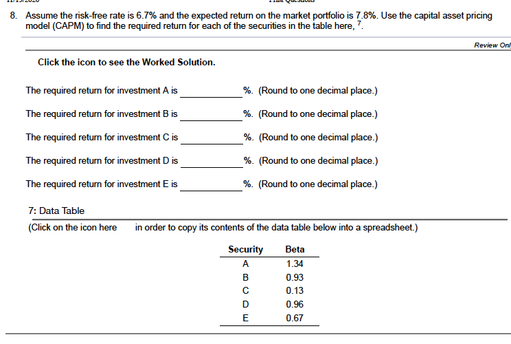 8. Assume the risk-free rate is 6.7% and the expected return on the market portfolio is 7.8%. Use the capital asset pricing
model (CAPM) to find the required return for each of the securities in the table here, 7.
Review On
Click the icon to see the Worked Solution.
The required return for investment A is
%. (Round to one decimal place.)
The required return for investment B is
%. (Round to one decimal place.)
The required return for investment C is
%. (Round to one decimal place.)
The required return for investment D is
%. (Round to one decimal place.)
The required return for investment E is
%. (Round to one decimal place.)
7: Data Table
(Click on the icon here
in order to copy its contents of the data table below into a spreadsheet.)
Security
Beta
A
1.34
в
0.93
0.13
0.96
E
0.67
