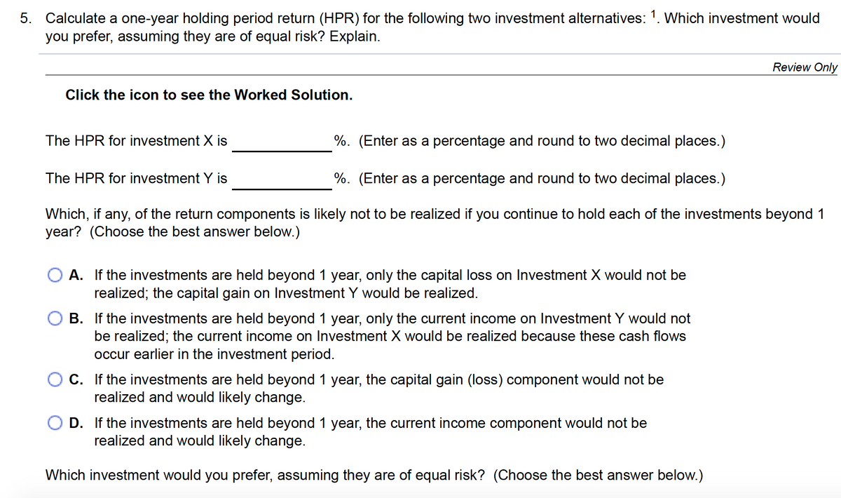5. Calculate a one-year holding period return (HPR) for the following two investment alternatives: 1. Which investment would
you prefer, assuming they are of equal risk? Explain.
Review Only
Click the icon to see the Worked Solution.
The HPR for investment X is
%. (Enter as a percentage and round to two decimal places.)
The HPR for investment Y is
%. (Enter as a percentage and round to two decimal places.)
Which, if any, of the return components is likely not to be realized if you continue to hold each of the investments beyond 1
year? (Choose the best answer below.)
A. If the investments are held beyond 1 year, only the capital loss on Investment X would not be
realized; the capital gain on Investment Y would be realized.
B. If the investments are held beyond 1 year, only the current income on Investment Y would not
be realized; the current income on Investment X would be realized because these cash flows
occur earlier in the investment period.
C. If the investments are held beyond 1 year, the capital gain (loss) component would not be
realized and would likely change.
D. If the investments are held beyond 1 year, the current income component would not be
realized and would likely change.
Which investment would you prefer, assuming they are of equal risk? (Choose the best answer below.)
