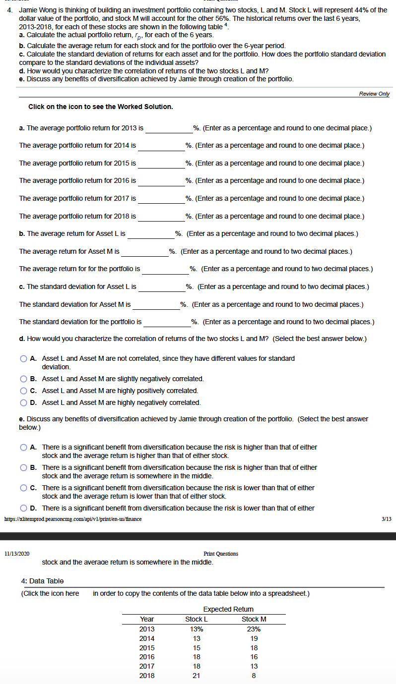 4. Jamie Wong is thinking of building an investment portfolio containing two stocks, L and M. Stock L will represent 44% of the
dollar value of the portfolio, and stock M will account for the other 56%. The historical retums over the last 6 years,
2013-2018, for each of these stocks are shown in the following table 4.
a. Calculate the actual portfolio return, rp, for each of the 6 years.
b. Calculate the average retum for each stock and for the portfolio over the 6-year period.
c. Calculate the standard deviation of returns for each asset and for the portfolio. How does the portfolio standard deviation
compare to the standard deviations of the individual assets?
d. How would you characterize the correlation of returns of the two stocks L and M?
e. Discuss any benefits of diversification achieved by Jamie through creation of the portfolio.
Review Only
Click on the icon to see the Worked Solution.
a. The average portfolio return for 2013 is
%. (Enter as a percentage and round to one decimal place.)
The average portfolio retum for 2014 is
%. (Enter as a percentage and round to one decimal place.)
The average portfolio retum for 2015 is
%. (Enter as a percentage and round to one decimal place.)
The average portfolio retum for 2016 is
%. (Enter as a percentage and round to one decimal place.)
The average portfolio retum for 2017 is
%. (Enter as a percentage and round to one decimal place.)
The average portfolio retum for 2018 is
%. (Enter as a percentage and round to one decimal place.)
b. The average retum for Asset L is
%. (Enter as a percentage and round to two decimal places.)
The average return for Asset M is
%. (Enter as a percentage and round to two decimal places.)
The average return for for the portfolio is
%. (Enter as a percentage and round to two decimal places.)
c. The standard deviation for Asset L is
%. (Enter as a percentage and round to two decimal places.)
The standard deviation for Asset M is
%. (Enter as a percentage and round to two decimal places.)
The standard deviation for the portfolio is
%. (Enter as a percentage and round to two decimal places.)
d. How would you characterize the correlation of returns of the two stocks L and M? (Select the best answer below.)
O A. Asset L and Asset Mare not correlated, since they have different values for standard
deviation.
O B. Asset L and Asset Mare slightly negatively correlated.
O C. Asset L and Asset Mare highly positively correlated.
O D. Asset L and Asset Mare highly negatively correlated.
e. Discuss any benefits of diversification achieved by Jamie through creation of the portfolio. (Select the best answer
below.)
O A. There is a significant benefit from diversification because the risk is higher than that of either
stock and the average retum is higher than that of either stock.
O B. There is a significant benefit from diversification because the risk is higher than that of either
stock and the average retum is somewhere in the middle.
O C. There is a significant benefit from diversification because the risk is lower than that of either
stock and the average retum is lower than that of either stock.
O D. There is a significant benefit from diversification because the risk is lower than that of either
https://xlitemprod.pearsoncmg.com/api/vl/print/en-us/finance
3/13
11/13/2020
Print Questions
stock and the average retum is somewhere in the middle.
4: Data Table
(Click the icon here
in order to copy the contents of the data table below into a spreadsheet.)
Expected Retum
Year
Stock L
Stock M
2013
13%
23%
2014
13
19
2015
15
18
2016
18
16
2017
18
13
2018
21
8
