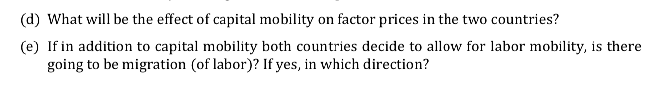 (d) What will be the effect of capital mobility on factor prices in the two countries?
(e) If in addition to capital mobility both countries decide to allow for labor mobility, is there
going to be migration (of labor)? If yes, in which direction?
