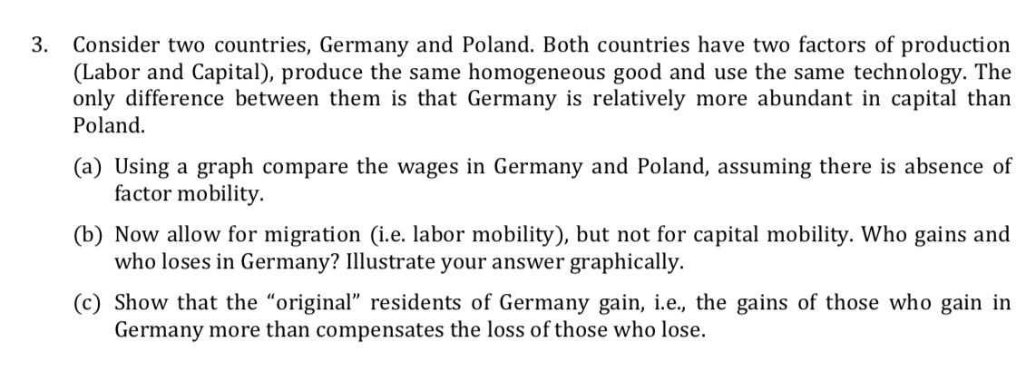 Consider two countries, Germany and Poland. Both countries have two factors of production
(Labor and Capital), produce the same homogeneous good and use the same technology. The
only difference between them is that Germany is relatively more abundant in capital than
Poland.
3.
(a) Using a graph compare the wages in Germany and Poland, assuming there is absence of
factor mobility.
(b) Now allow for migration (i.e. labor mobility), but not for capital mobility. Who gains and
who loses in Germany? Illustrate your answer graphically.
(c) Show that the "original" residents of Germany gain, i.e., the gains of those who gain in
Germany more than compensates the loss of those who lose.

