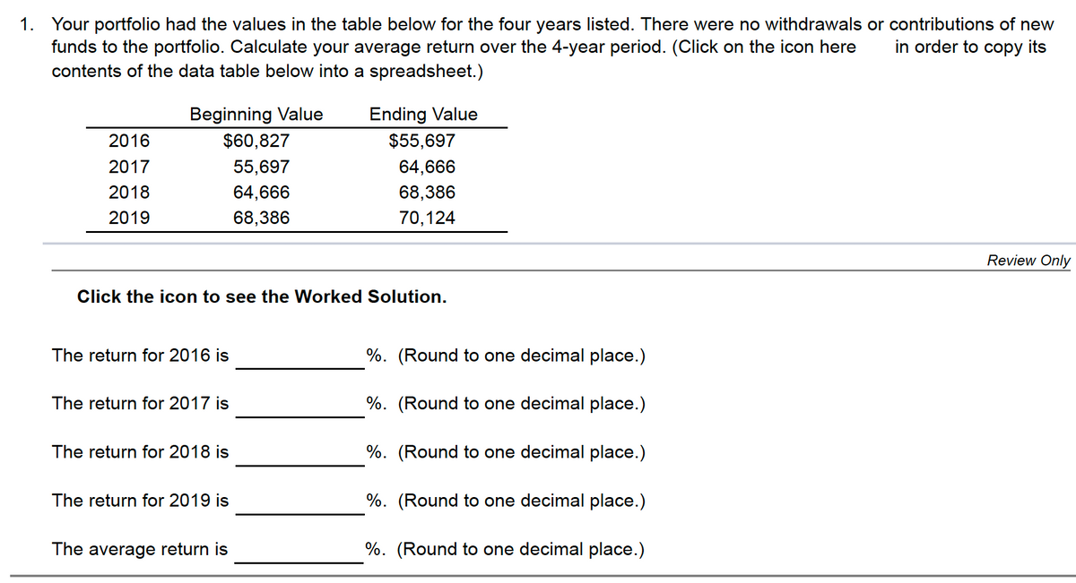 1. Your portfolio had the values in the table below for the four years listed. There were no withdrawals or contributions of new
funds to the portfolio. Calculate your average return over the 4-year period. (Click on the icon here
contents of the data table below into a spreadsheet.)
in order to copy its
Beginning Value
Ending Value
2016
$60,827
$55,697
2017
55,697
64,666
2018
64,666
68,386
2019
68,386
70,124
Review Only
Click the icon to see the Worked Solution.
The return for 2016 is
%. (Round to one decimal place.)
The return for 2017 is
%. (Round to one decimal place.)
The return for 2018 is
%. (Round to one decimal place.)
The return for 2019 is
%. (Round to one decimal place.)
The average return is
%. (Round to one decimal place.)
